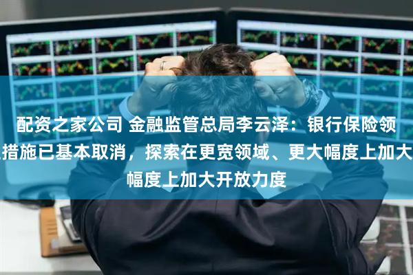 配资之家公司 金融监管总局李云泽：银行保险领域限制性措施已基本取消，探索在更宽领域、更大幅度上加大开放力度