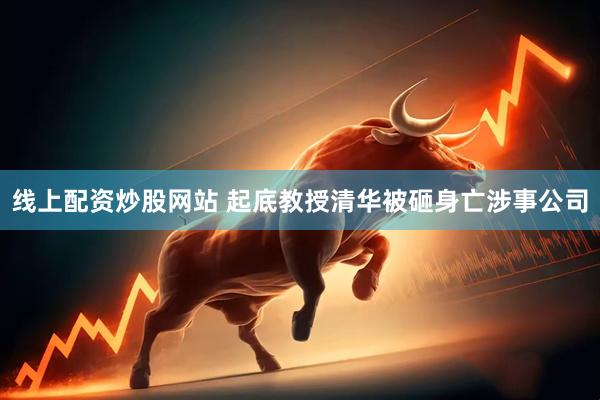 线上配资炒股网站 起底教授清华被砸身亡涉事公司