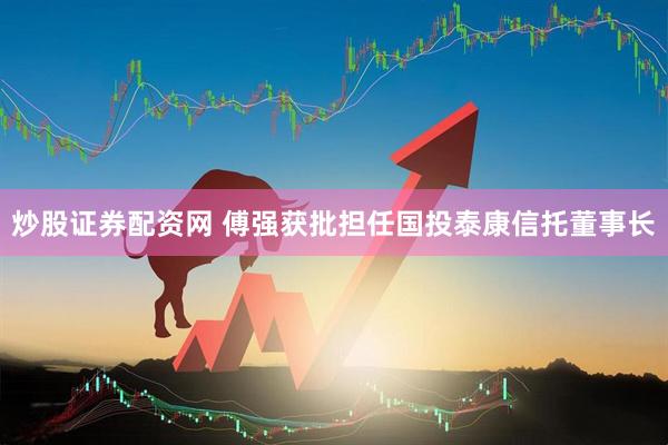 炒股证券配资网 傅强获批担任国投泰康信托董事长