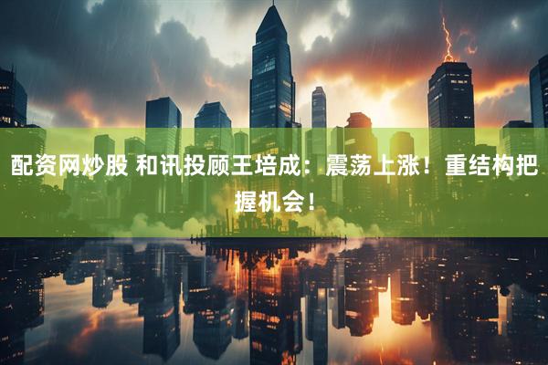 配资网炒股 和讯投顾王培成：震荡上涨！重结构把握机会！