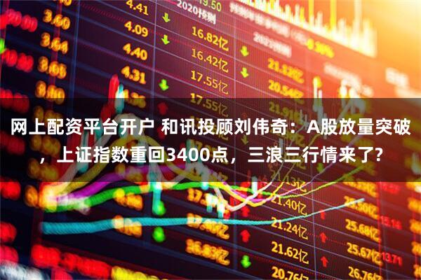 网上配资平台开户 和讯投顾刘伟奇：A股放量突破，上证指数重回3400点，三浪三行情来了?