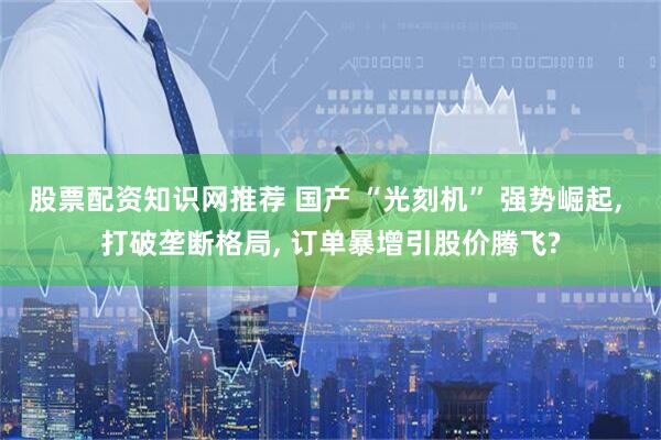 股票配资知识网推荐 国产 “光刻机” 强势崛起, 打破垄断格局, 订单暴增引股价腾飞?