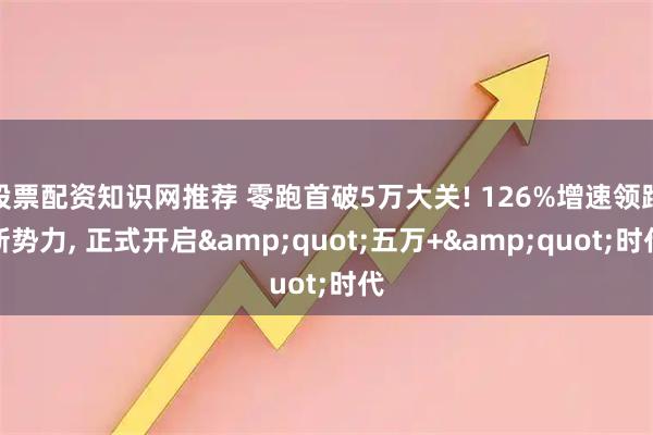 股票配资知识网推荐 零跑首破5万大关! 126%增速领跑新势力, 正式开启&quot;五万+&quot;时代