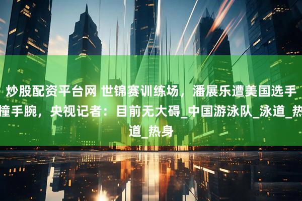 炒股配资平台网 世锦赛训练场，潘展乐遭美国选手碰撞手腕，央视记者：目前无大碍_中国游泳队_泳道_热身