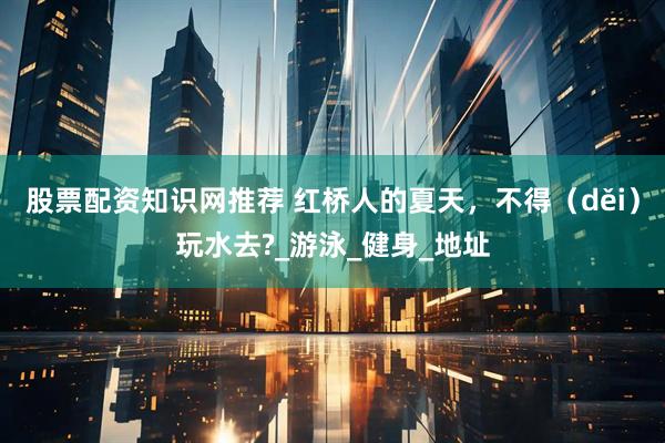 股票配资知识网推荐 红桥人的夏天，不得（děi）玩水去?_游泳_健身_地址