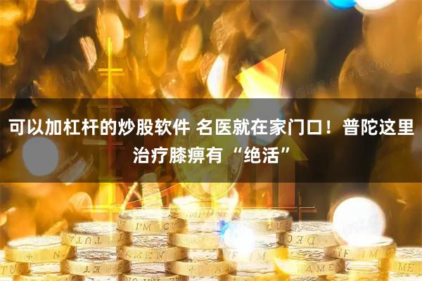 可以加杠杆的炒股软件 名医就在家门口！普陀这里治疗膝痹有 “绝活”