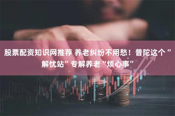 股票配资知识网推荐 养老纠纷不用愁！普陀这个“解忧站”专解养老“烦心事”