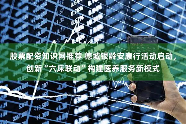 股票配资知识网推荐 德城银龄安康行活动启动，创新“六床联动”构建医养服务新模式