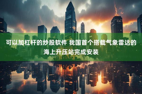 可以加杠杆的炒股软件 我国首个搭载气象雷达的海上升压站完成安装