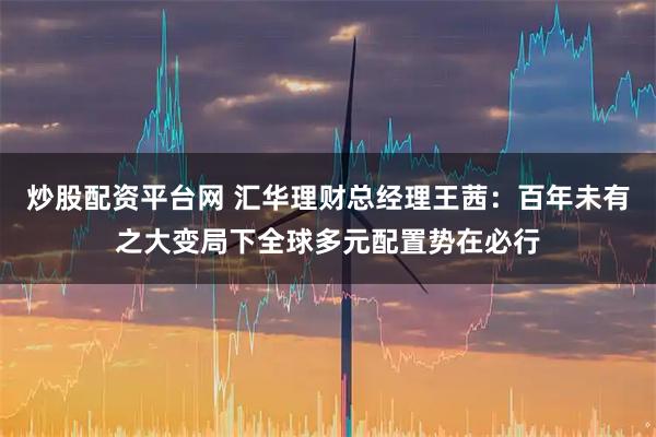 炒股配资平台网 汇华理财总经理王茜：百年未有之大变局下全球多元配置势在必行