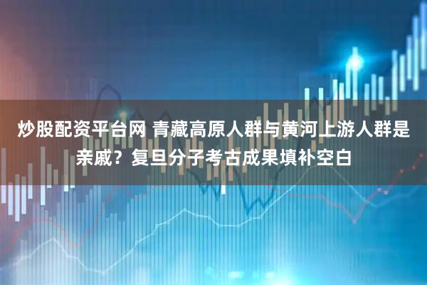 炒股配资平台网 青藏高原人群与黄河上游人群是亲戚？复旦分子考古成果填补空白