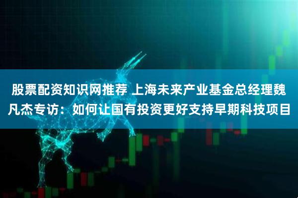 股票配资知识网推荐 上海未来产业基金总经理魏凡杰专访：如何让国有投资更好支持早期科技项目