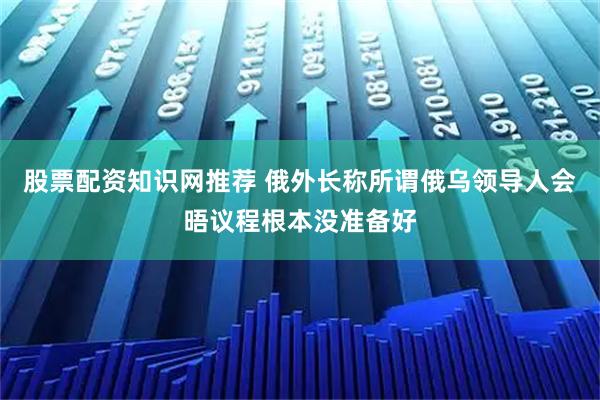 股票配资知识网推荐 俄外长称所谓俄乌领导人会晤议程根本没准备好