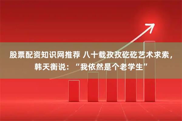 股票配资知识网推荐 八十载孜孜矻矻艺术求索，韩天衡说：“我依然是个老学生”