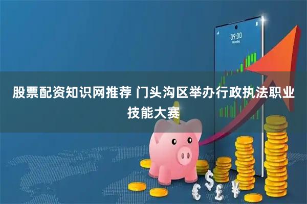 股票配资知识网推荐 门头沟区举办行政执法职业技能大赛