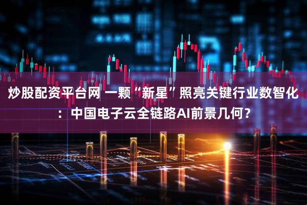 炒股配资平台网 一颗“新星”照亮关键行业数智化：中国电子云全链路AI前景几何？