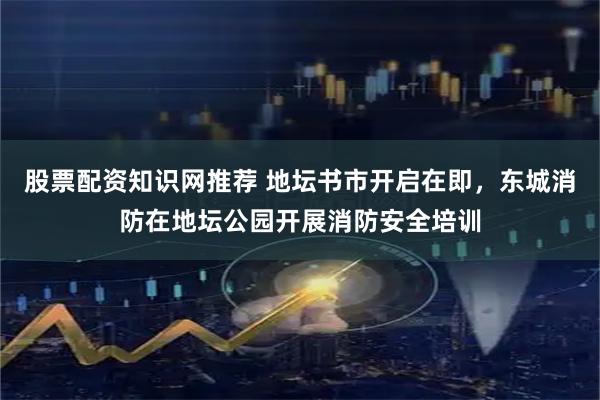 股票配资知识网推荐 地坛书市开启在即，东城消防在地坛公园开展消防安全培训