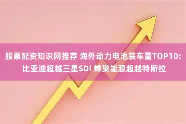 股票配资知识网推荐 海外动力电池装车量TOP10: 比亚迪超越三星SDI 蜂巢能源超越特斯拉