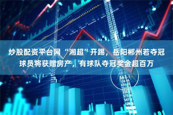 炒股配资平台网 “湘超”开踢，岳阳郴州若夺冠球员将获赠房产，有球队夺冠奖金超百万