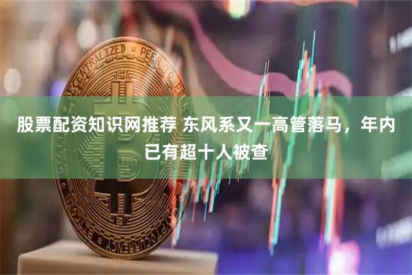 股票配资知识网推荐 东风系又一高管落马，年内已有超十人被查