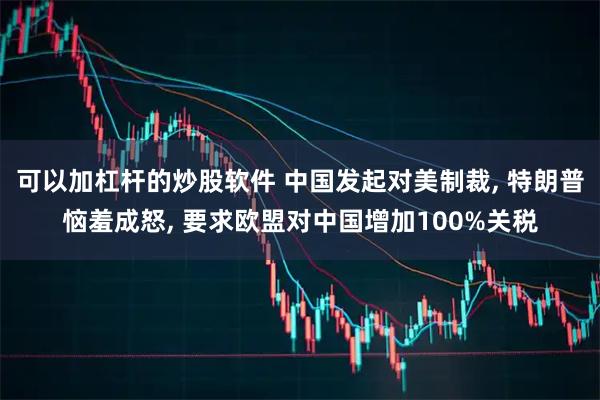 可以加杠杆的炒股软件 中国发起对美制裁, 特朗普恼羞成怒, 要求欧盟对中国增加100%关税