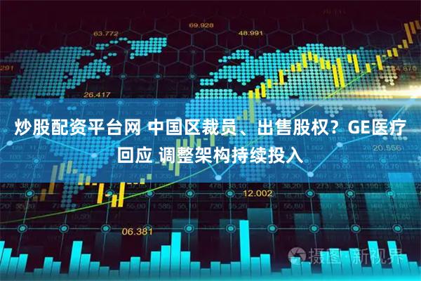 炒股配资平台网 中国区裁员、出售股权？GE医疗回应 调整架构持续投入