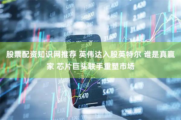 股票配资知识网推荐 英伟达入股英特尔 谁是真赢家 芯片巨头联手重塑市场