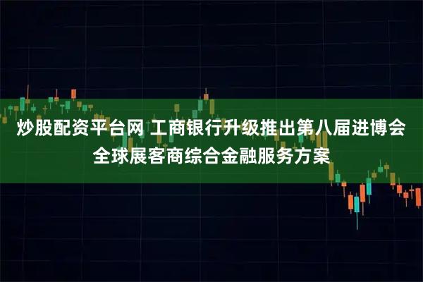 炒股配资平台网 工商银行升级推出第八届进博会全球展客商综合金融服务方案