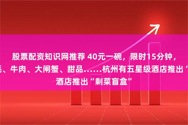 股票配资知识网推荐 40元一碗，限时15分钟，鹅肝、生蚝、牛肉、大闸蟹、甜品……杭州有五星级酒店推出“剩菜盲盒”