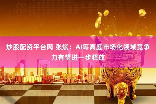 炒股配资平台网 张斌：AI等高度市场化领域竞争力有望进一步释放
