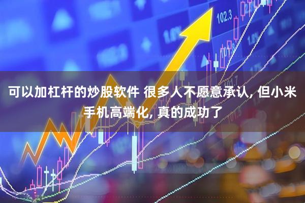 可以加杠杆的炒股软件 很多人不愿意承认, 但小米手机高端化, 真的成功了