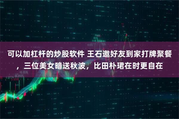 可以加杠杆的炒股软件 王石邀好友到家打牌聚餐，三位美女暗送秋波，比田朴珺在时更自在