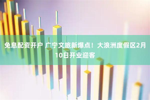 免息配资开户 广宁文旅新爆点！大浪洲度假区2月10日开业迎客